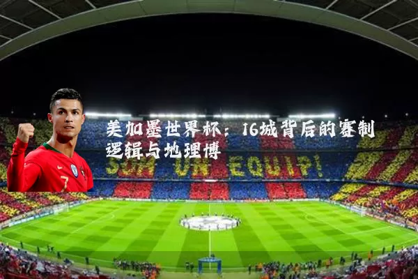 美加墨世界杯:16城背后的赛制逻辑与地理博弈