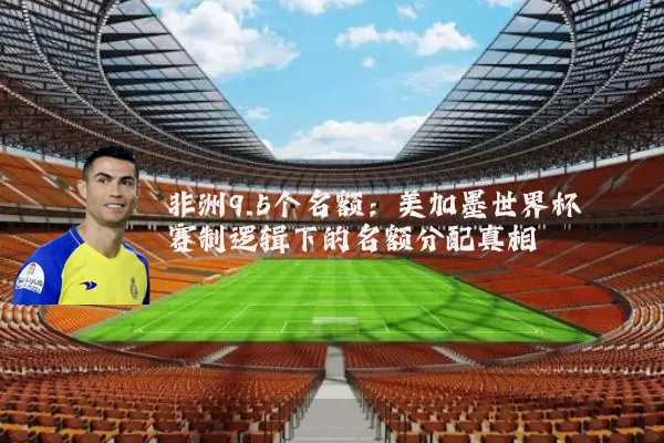 非洲9.5个名额:美加墨世界杯赛制逻辑下的名额分配真相