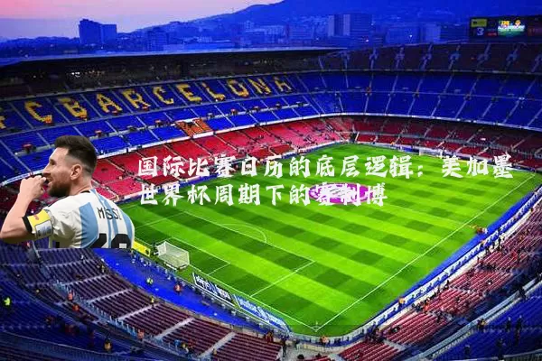 国际比赛日历的底层逻辑:美加墨世界杯周期下的赛制博弈