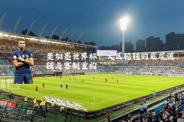 美加墨世界杯:大区轮转的底层逻辑与赛制重构