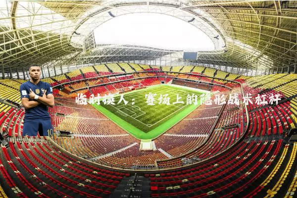 临时换人:赛场上的隐形战术杠杆