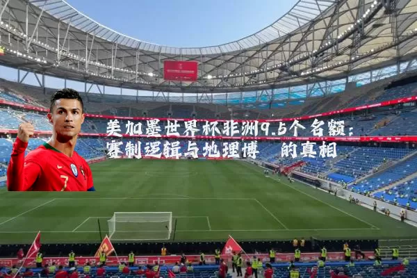 美加墨世界杯非洲9.5个名额：赛制逻辑与地理博弈的真相