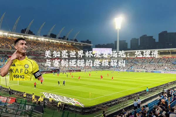 美加墨世界杯决赛场地:地理博弈与赛制逻辑的终极解构